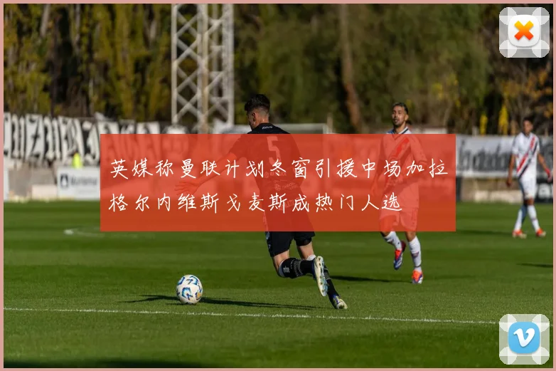 英媒称曼联计划冬窗引援中场加拉格尔内维斯戈麦斯成热门人选