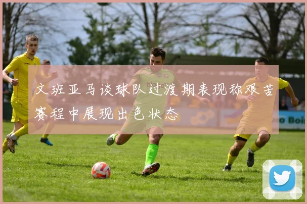文班亚马谈球队过渡期表现称艰苦赛程中展现出色状态