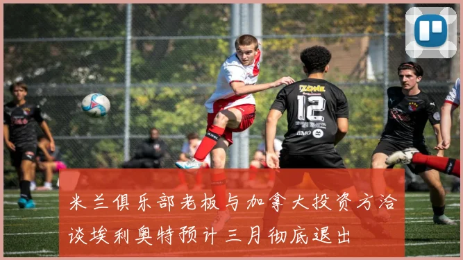 米兰俱乐部老板与加拿大投资方洽谈埃利奥特预计三月彻底退出