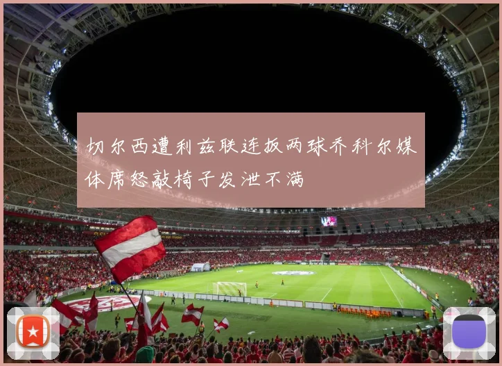 切尔西遭利兹联连扳两球乔科尔媒体席怒敲椅子发泄不满