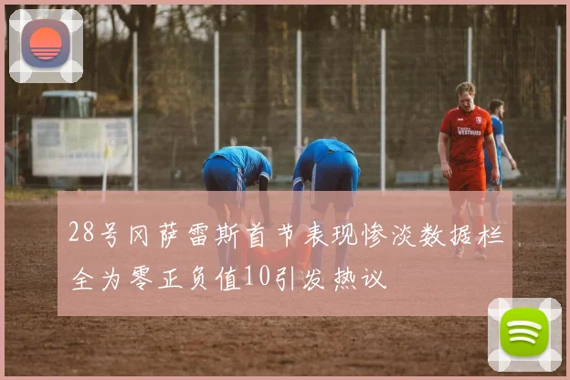 28号冈萨雷斯首节表现惨淡数据栏全为零正负值10引发热议