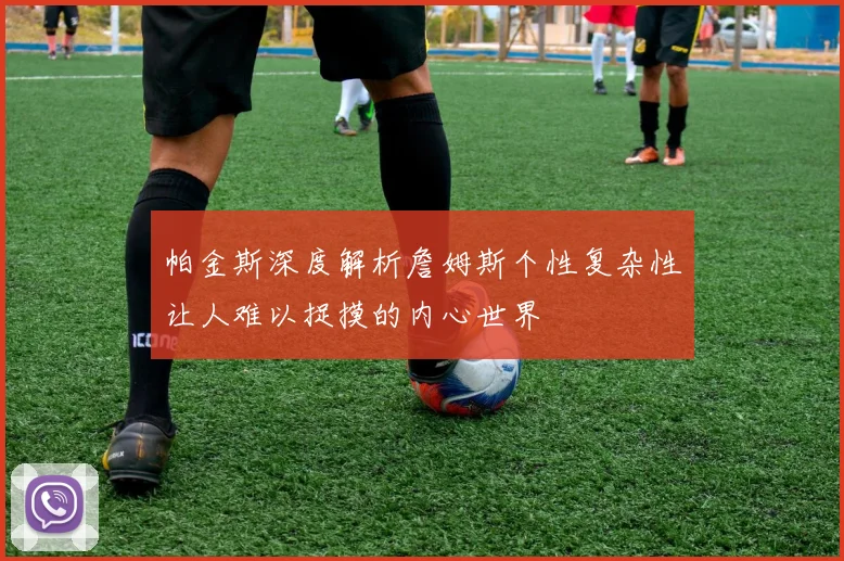 帕金斯深度解析詹姆斯个性复杂性让人难以捉摸的内心世界