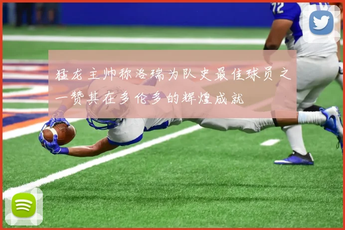 猛龙主帅称洛瑞为队史最佳球员之一赞其在多伦多的辉煌成就