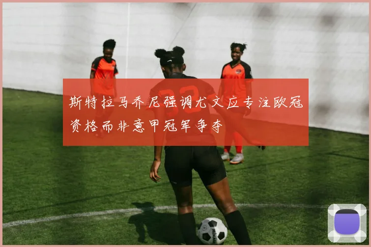 斯特拉马乔尼强调尤文应专注欧冠资格而非意甲冠军争夺