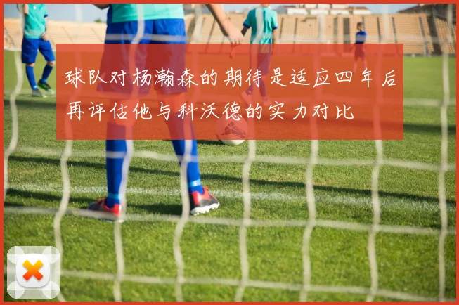 球队对杨瀚森的期待是适应四年后再评估他与科沃德的实力对比