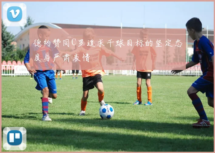德约赞同C罗追求千球目标的坚定态度与严肃表情