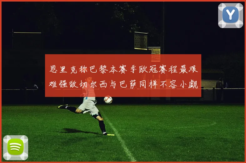 恩里克称巴黎本赛季欧冠赛程最艰难强敌切尔西与巴萨同样不容小觑