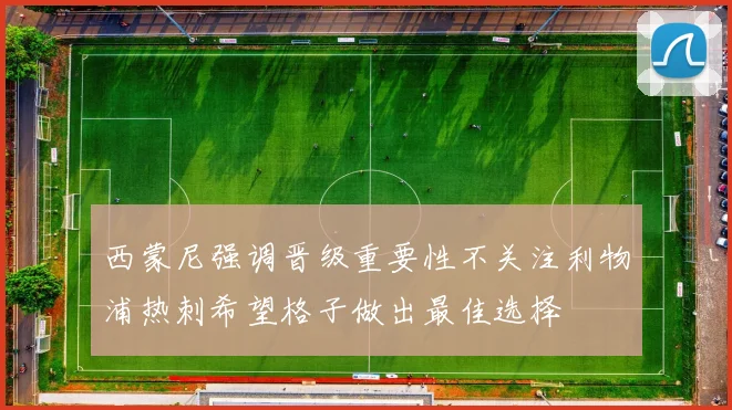 西蒙尼强调晋级重要性不关注利物浦热刺希望格子做出最佳选择