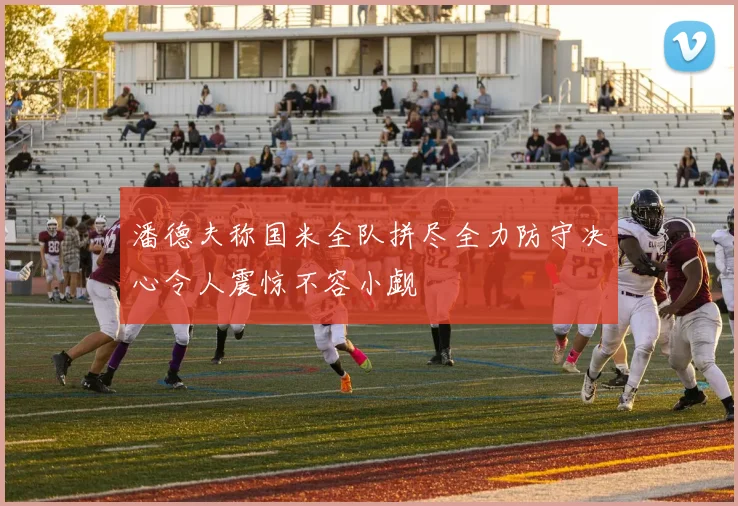 潘德夫称国米全队拼尽全力防守决心令人震惊不容小觑