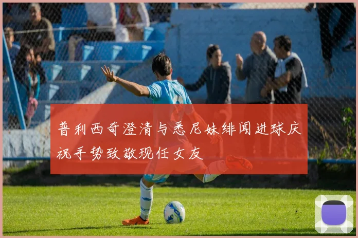 普利西奇澄清与悉尼妹绯闻进球庆祝手势致敬现任女友