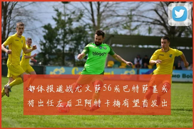 都体报道战尤文萨56或巴特萨基或将出任左后卫阿特卡梅有望首发出战