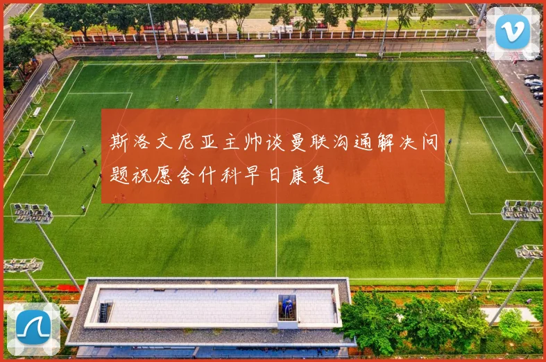 斯洛文尼亚主帅谈曼联沟通解决问题祝愿舍什科早日康复