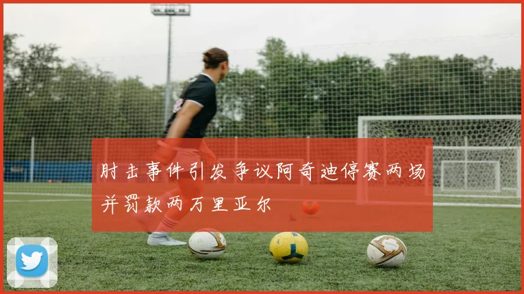 肘击事件引发争议阿奇迪停赛两场并罚款两万里亚尔