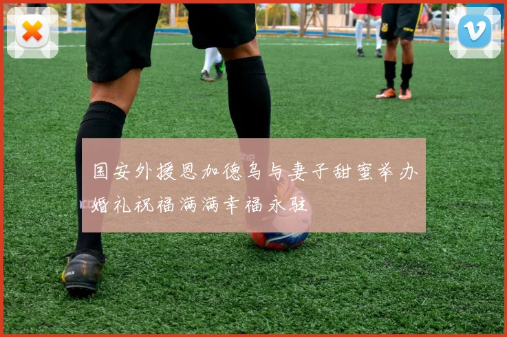 国安外援恩加德乌与妻子甜蜜举办婚礼祝福满满幸福永驻