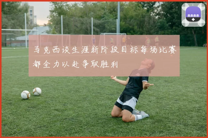 马克西谈生涯新阶段目标每场比赛都全力以赴争取胜利