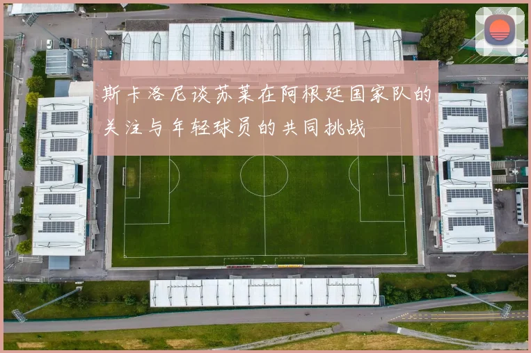 斯卡洛尼谈苏莱在阿根廷国家队的关注与年轻球员的共同挑战