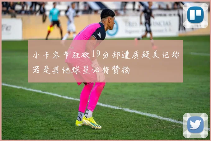 小卡末节狂砍19分却遭质疑美记称若是其他球星必将赞扬