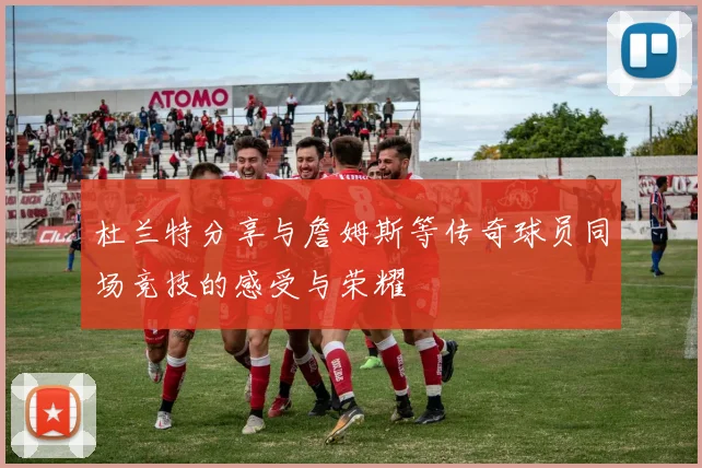 杜兰特分享与詹姆斯等传奇球员同场竞技的感受与荣耀