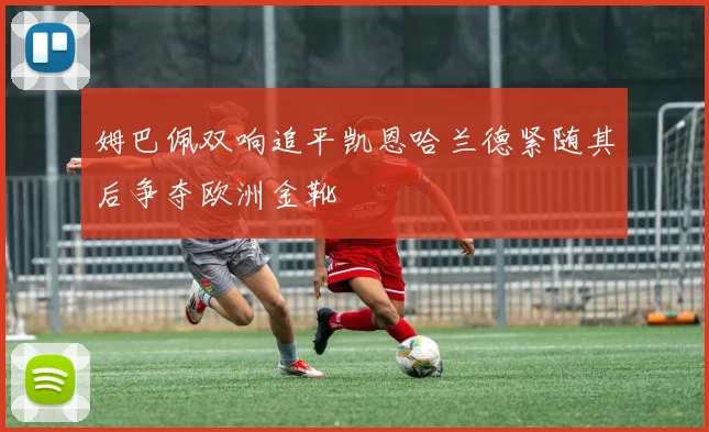 姆巴佩双响追平凯恩哈兰德紧随其后争夺欧洲金靴