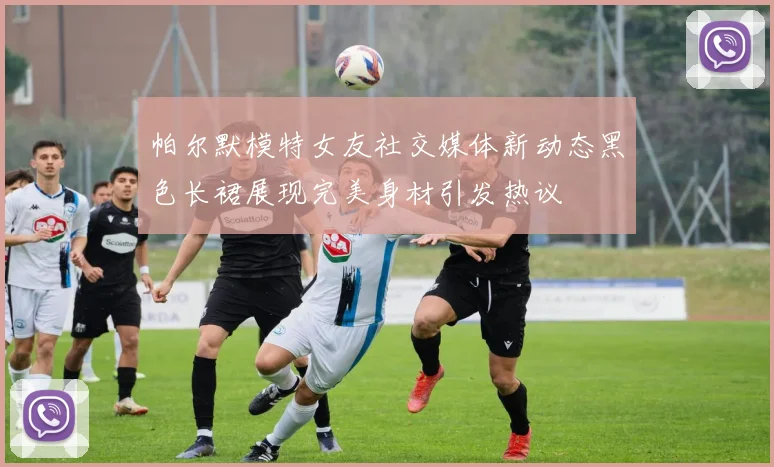 帕尔默模特女友社交媒体新动态黑色长裙展现完美身材引发热议