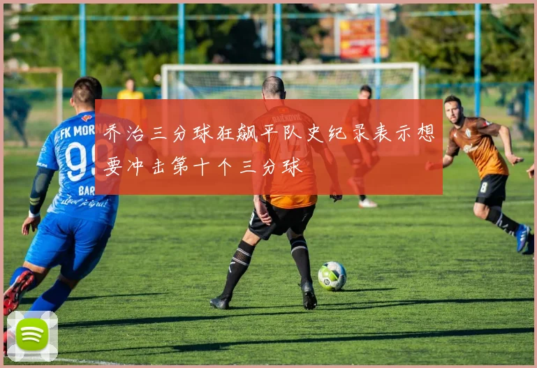乔治三分球狂飙平队史纪录表示想要冲击第十个三分球