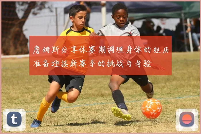 詹姆斯分享休赛期调理身体的经历准备迎接新赛季的挑战与考验
