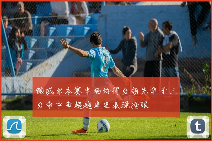 鲍威尔本赛季场均得分领先华子三分命中率超越库里表现抢眼