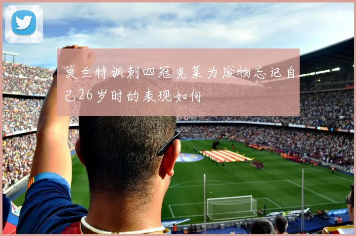 莫兰特讽刺四冠克莱为废物忘记自己26岁时的表现如何