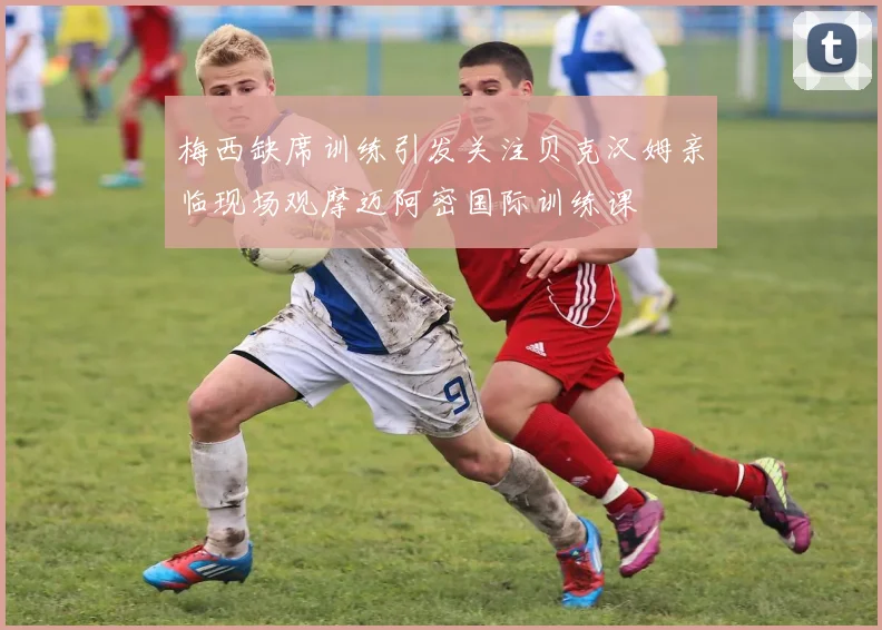 梅西缺席训练引发关注贝克汉姆亲临现场观摩迈阿密国际训练课