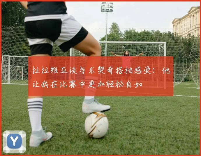 拉拉维亚谈与东契奇搭档感受：他让我在比赛中更加轻松自如
