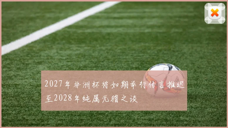 2027年非洲杯将如期举行传言推迟至2028年纯属无稽之谈