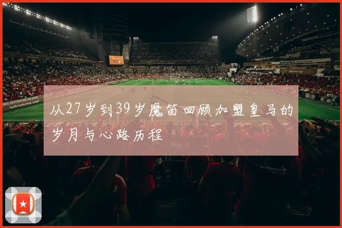 从27岁到39岁魔笛回顾加盟皇马的岁月与心路历程