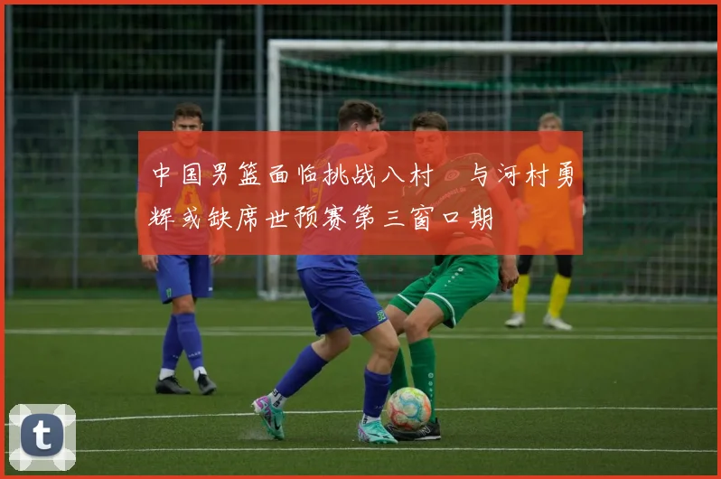 中国男篮面临挑战八村塁与河村勇辉或缺席世预赛第三窗口期