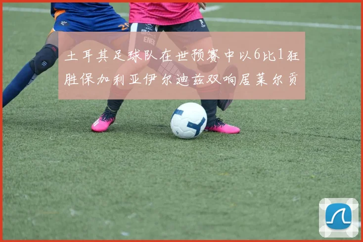 土耳其足球队在世预赛中以6比1狂胜保加利亚伊尔迪兹双响居莱尔贡献进球与助攻