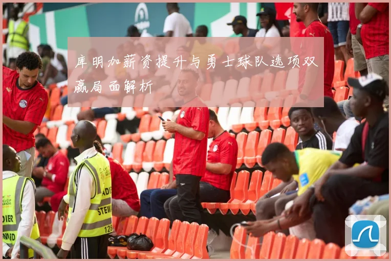 库明加薪资提升与勇士球队选项双赢局面解析