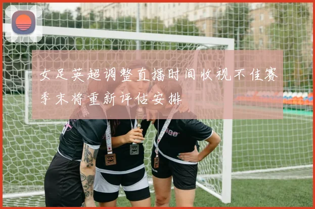 女足英超调整直播时间收视不佳赛季末将重新评估安排