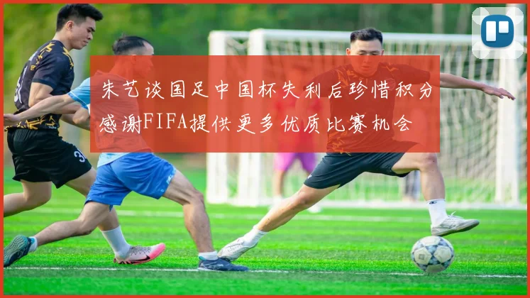 朱艺谈国足中国杯失利后珍惜积分感谢FIFA提供更多优质比赛机会