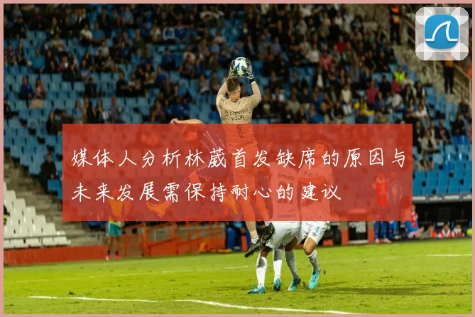 媒体人分析林葳首发缺席的原因与未来发展需保持耐心的建议