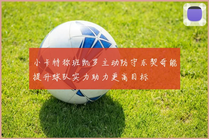 小卡特称班凯罗主动防守东契奇能提升球队实力助力更高目标