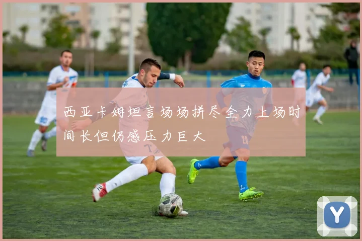 西亚卡姆坦言场场拼尽全力上场时间长但仍感压力巨大